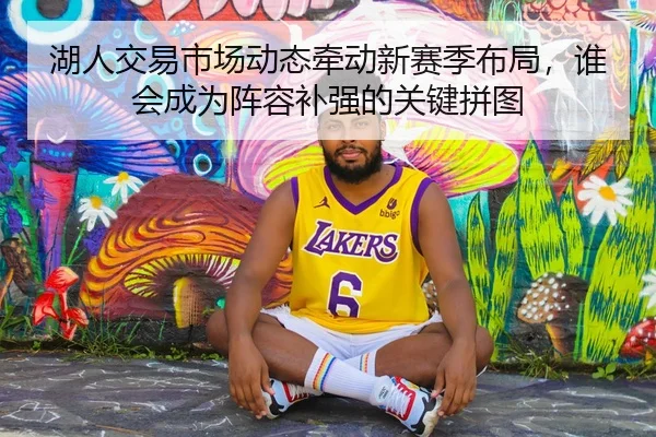 湖人交易市场动态牵动新赛季布局，谁会成为阵容补强的关键拼图